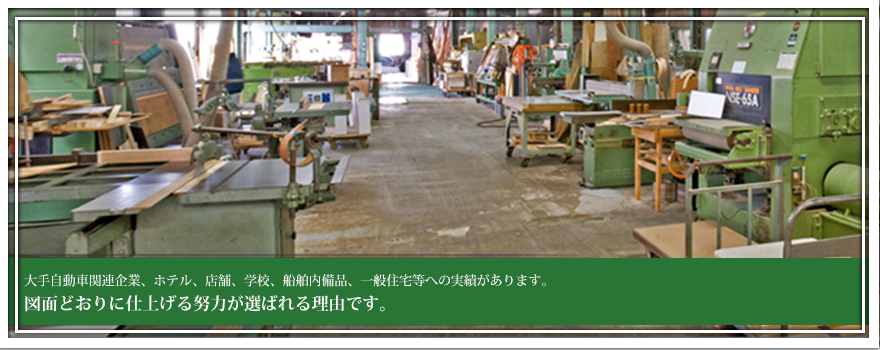 大手自動車関連企業、ホテル、店舗、学校、船舶内備品、一般住宅等への実績があります。図面どおりに仕上げる努力が、選ばれる理由です。